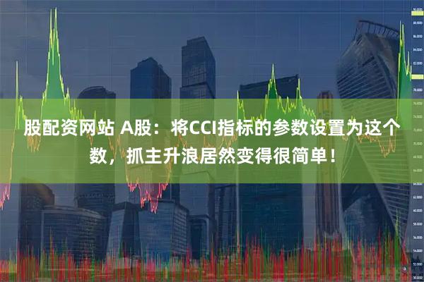 股配资网站 A股：将CCI指标的参数设置为这个数，抓主升浪居然变得很简单！