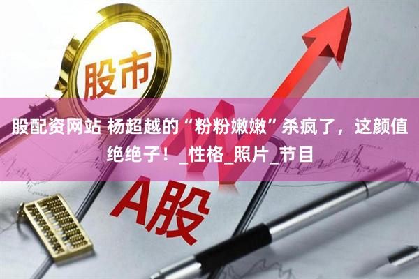 股配资网站 杨超越的“粉粉嫩嫩”杀疯了，这颜值绝绝子！_性格_照片_节目