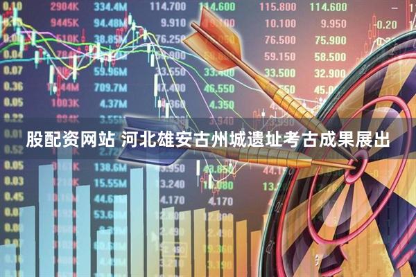 股配资网站 河北雄安古州城遗址考古成果展出