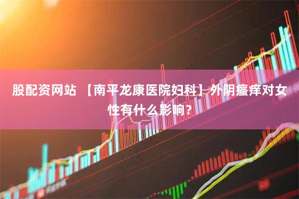 股配资网站 【南平龙康医院妇科】外阴瘙痒对女性有什么影响？