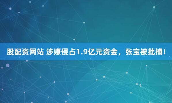 股配资网站 涉嫌侵占1.9亿元资金，张宝被批捕！