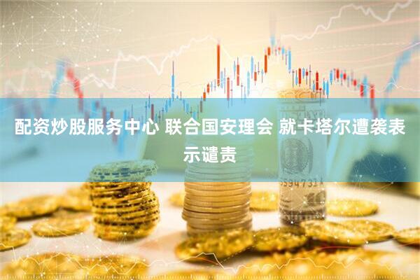 配资炒股服务中心 联合国安理会 就卡塔尔遭袭表示谴责