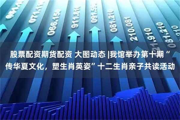 股票配资期货配资 大图动态 |我馆举办第十期“传华夏文化，塑生肖英姿”十二生肖亲子共读活动