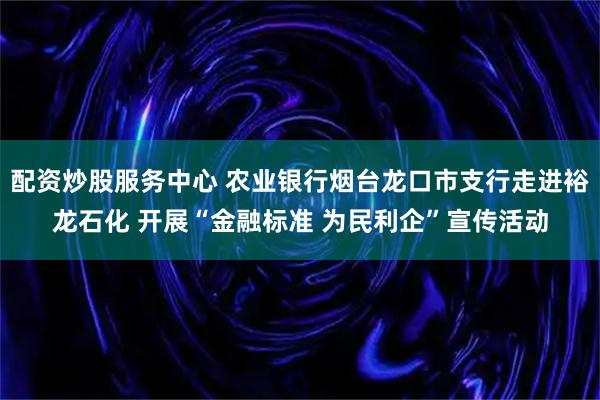 配资炒股服务中心 农业银行烟台龙口市支行走进裕龙石化 开展“金融标准 为民利企”宣传活动