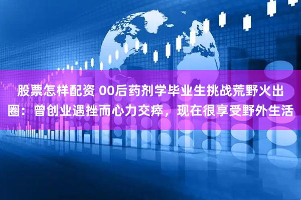 股票怎样配资 00后药剂学毕业生挑战荒野火出圈：曾创业遇挫而心力交瘁，现在很享受野外生活