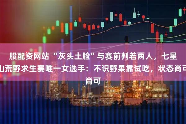 股配资网站 “灰头土脸”与赛前判若两人，七星山荒野求生赛唯一女选手：不识野果靠试吃，状态尚可